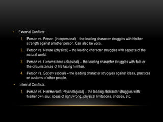 • External Conflicts:
1. Person vs. Person (interpersonal) – the leading character struggles with his/her
strength against another person. Can also be vocal.
2. Person vs. Nature (physical) – the leading character struggles with aspects of the
natural world.
3. Person vs. Circumstance (classical) – the leading character struggles with fate or
the circumstances of life facing him/her.
4. Person vs. Society (social) – the leading character struggles against ideas, practices
or customs of other people.
• Internal Conflicts:
1. Person vs. Him/Herself (Psychological) – the leading character struggles with
his/her own soul, ideas of right/wrong, physical limitations, choices, etc.
 