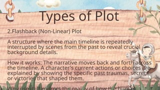 Types of Plot
2.Flashback (Non-Linear) Plot
A structure where the main timeline is repeatedly
interrupted by scenes from the past to reveal crucial
background details.
How it works: The narrative moves back and forth across
the timeline. A character's current actions or choices are
explained by showing the specific past traumas, secrets,
or victories that shaped them.
 