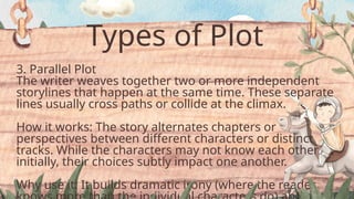 Types of Plot
3. Parallel Plot
The writer weaves together two or more independent
storylines that happen at the same time. These separate
lines usually cross paths or collide at the climax.
How it works: The story alternates chapters or
perspectives between different characters or distinct
tracks. While the characters may not know each other
initially, their choices subtly impact one another.
Why use it: It builds dramatic irony (where the reader
 
