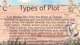 Types of Plot
5.In Medias Res (Into the Midst of Things)
Instead of starting with background information, the
story drops the reader directly into the middle of a
high-stakes, chaotic action scene or a critical crisis.
• How it works: The opening scene hooks the
reader instantly. Once the initial dust settles, the
writer uses dialogue, reflections, or brief
explanations to fill in the backstory of how the
characters got there.
• Why use it: It eliminates slow setups and grabs
 