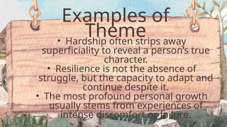 Examples of
Theme
• Hardship often strips away
superficiality to reveal a person’s true
character.
• Resilience is not the absence of
struggle, but the capacity to adapt and
continue despite it.
• The most profound personal growth
usually stems from experiences of
intense discomfort or failure.
 