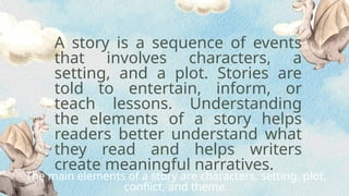 A story is a sequence of events
that involves characters, a
setting, and a plot. Stories are
told to entertain, inform, or
teach lessons. Understanding
the elements of a story helps
readers better understand what
they read and helps writers
create meaningful narratives.
The main elements of a story are characters, setting, plot,
conflict, and theme.
 