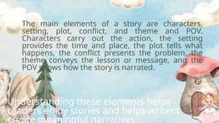 The main elements of a story are characters,
setting, plot, conflict, and theme and POV.
Characters carry out the action, the setting
provides the time and place, the plot tells what
happens, the conflict presents the problem, the
theme conveys the lesson or message, ang the
POV shows how the story is narrated.
Understanding these elements helps
readers enjoy stories and helps writers
create meaningful narratives.
 