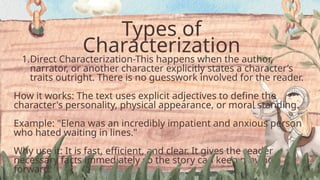 Types of
Characterization
1.Direct Characterization-This happens when the author,
narrator, or another character explicitly states a character’s
traits outright. There is no guesswork involved for the reader.
How it works: The text uses explicit adjectives to define the
character's personality, physical appearance, or moral standing.
Example: "Elena was an incredibly impatient and anxious person
who hated waiting in lines."
Why use it: It is fast, efficient, and clear. It gives the reader
necessary facts immediately so the story can keep moving
forward.
 