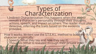 Types of
Characterization
1.Indirect Characterization-This happens when the author
reveals a character's personality through their thoughts,
actions, speech, and impact on others. The reader must play
detective, inferring the traits based on the evidence
provided.
How it works: Writers use the S.T.E.A.L. method to build the
character organically:
2.Speech (What they say and how they say it)
3.Thoughts (What is revealed through their private inner
monologue)
4.Effect on others (How other characters react or behave
around them)
 