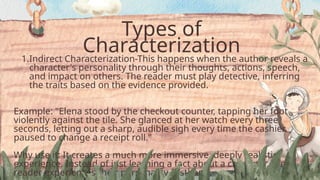 Types of
Characterization
1.Indirect Characterization-This happens when the author reveals a
character's personality through their thoughts, actions, speech,
and impact on others. The reader must play detective, inferring
the traits based on the evidence provided.
Example: "Elena stood by the checkout counter, tapping her foot
violently against the tile. She glanced at her watch every three
seconds, letting out a sharp, audible sigh every time the cashier
paused to change a receipt roll."
Why use it: It creates a much more immersive, deeply realistic
experience. Instead of just learning a fact about a character, the
reader experiences their personality firsthand.
 