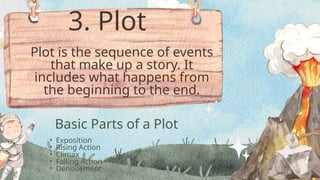 • Exposition
• Rising Action
• Climax
• Falling Action
• Denouement
Basic Parts of a Plot
Plot is the sequence of events
that make up a story. It
includes what happens from
the beginning to the end.
3. Plot
 