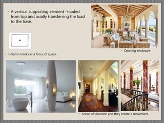 ◦ A vertical supporting element –loaded
from top and axially transferring the load
to the base.
◦ Column marks as a focus of space.
◦ Sense of direction and they create a movement.
◦ Creating enclosure
 