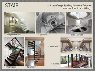 ◦ A set of steps leading from one floor to
another floor in a building.
STAIR
◦ Straight staircase
◦ Dog legged
◦ Stair well
◦ Spiral stairs
◦ Helical Staircase
◦ Escalators
◦ Ramps
 