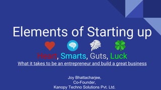 Elements of Starting up
Heart, Smarts, Guts, Luck
What it takes to be an entrepreneur and build a great business
Joy Bhattacharjee,
Co-Founder,
Kanopy Techno Solutions Pvt. Ltd.
 