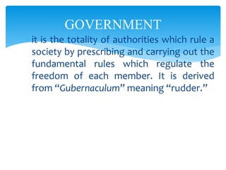 GOVERNMENT
 it is the totality of authorities which rule a
society by prescribing and carrying out the
fundamental rules which regulate the
freedom of each member. It is derived
from “Gubernaculum” meaning “rudder.”
 