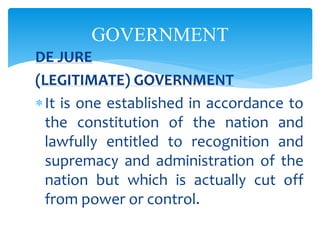 GOVERNMENT
DE JURE
(LEGITIMATE) GOVERNMENT
It is one established in accordance to
the constitution of the nation and
lawfully entitled to recognition and
supremacy and administration of the
nation but which is actually cut off
from power or control.
 