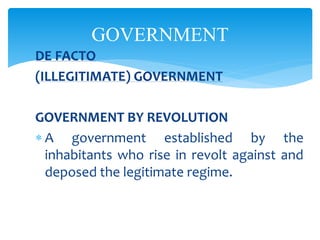 GOVERNMENT
DE FACTO
(ILLEGITIMATE) GOVERNMENT
GOVERNMENT BY REVOLUTION
 A government established by the
inhabitants who rise in revolt against and
deposed the legitimate regime.
 