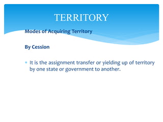 TERRITORY
Modes of Acquiring Territory
By Cession
 It is the assignment transfer or yielding up of territory
by one state or government to another.
 