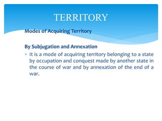 TERRITORY
Modes of Acquiring Territory
By Subjugation and Annexation
 It is a mode of acquiring territory belonging to a state
by occupation and conquest made by another state in
the course of war and by annexation of the end of a
war.
 