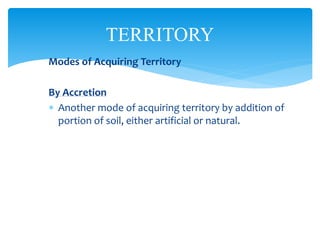 TERRITORY
Modes of Acquiring Territory
By Accretion
 Another mode of acquiring territory by addition of
portion of soil, either artificial or natural.
 