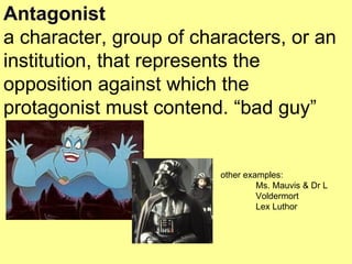 Antagonist a character, group of characters, or an institution, that represents the opposition against which the protagonist must contend. “bad guy” other examples: Ms. Mauvis & Dr L Voldermort Lex Luthor 
