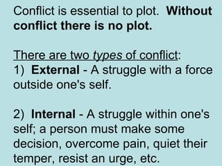 Conflict is essential to plot.   Without conflict there is no plot.   There are two  types  of conflict :  1)   External  - A struggle with a force outside one's self.  2)   Internal  - A struggle within one's self; a person must make some decision, overcome pain, quiet their temper, resist an urge, etc.  
