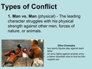 1. Man vs. Man  (physical) - The leading character struggles with his physical strength against other men, forces of nature, or animals. Other Examples two sports figures play against each other  an army fights against another army  a father clownfish tries to find his fish-napped son  Types of Conflict 
