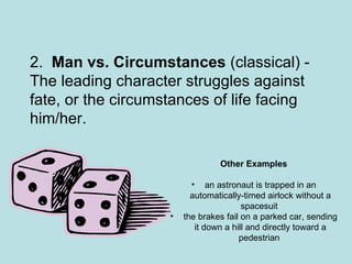 2.   Man vs. Circumstances  (classical) - The leading character struggles against fate, or the circumstances of life facing him/her. Other Examples an astronaut is trapped in an automatically-timed airlock without a spacesuit  the brakes fail on a parked car, sending it down a hill and directly toward a pedestrian  