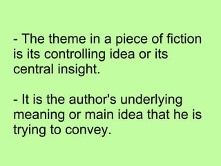 - The theme in a piece of fiction is its controlling idea or its central insight.   - It is the author's underlying meaning or main idea that he is trying to convey. 