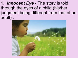 1.   Innocent Eye  - The story is told through the eyes of a child (his/her judgment being different from that of an adult) .  