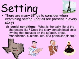 Setting There are many things to consider when examining setting  (not all are present in every story) d)   social conditions  - What is the daily life of the characters like? Does the story contain local color (writing that focuses on the speech, dress, mannerisms, customs, etc. of a particular place)?  