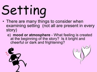 Setting There are many things to consider when examining setting  (not all are present in every story) e)   mood or atmosphere  - What feeling is created at the beginning of the story?  Is it bright and cheerful or dark and frightening?  