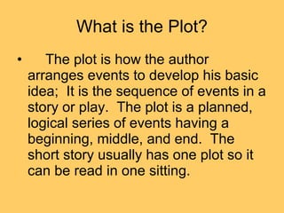 What is the Plot? The plot is how the author arranges events to develop his basic idea;  It is the sequence of events in a story or play.  The plot is a planned, logical series of events having a beginning, middle, and end.  The short story usually has one plot so it can be read in one sitting.  