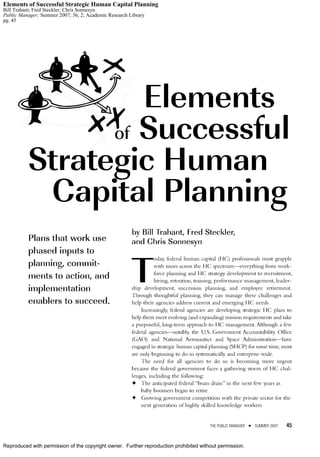 Reproduced with permission of the copyright owner. Further reproduction prohibited without permission.
Elements of Successful Strategic Human Capital Planning
Bill Trahant; Fred Steckler; Chris Sonnesyn
Public Manager; Summer 2007; 36, 2; Academic Research Library
pg. 45
 