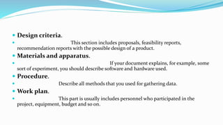  Design criteria.
 This section includes proposals, feasibility reports,
recommendation reports with the possible design of a product.
 Materials and apparatus.
 If your document explains, for example, some
sort of experiment, you should describe software and hardware used.
 Procedure.
 Describe all methods that you used for gathering data.
 Work plan.
 This part is usually includes personnel who participated in the
project, equipment, budget and so on.
 