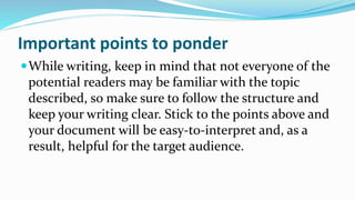 Important points to ponder
While writing, keep in mind that not everyone of the
potential readers may be familiar with the topic
described, so make sure to follow the structure and
keep your writing clear. Stick to the points above and
your document will be easy-to-interpret and, as a
result, helpful for the target audience.
 
