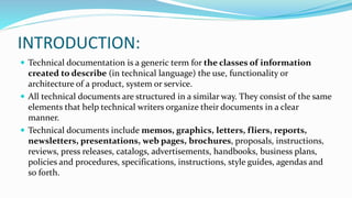 INTRODUCTION:
 Technical documentation is a generic term for the classes of information
created to describe (in technical language) the use, functionality or
architecture of a product, system or service.
 All technical documents are structured in a similar way. They consist of the same
elements that help technical writers organize their documents in a clear
manner.
 Technical documents include memos, graphics, letters, fliers, reports,
newsletters, presentations, web pages, brochures, proposals, instructions,
reviews, press releases, catalogs, advertisements, handbooks, business plans,
policies and procedures, specifications, instructions, style guides, agendas and
so forth.
 
