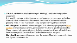  Table of contents is a list of the subject headings and subheadings of the
document.
It is usually provided in long documents such as reports, proposals, and other
administrative and research documents. Your table of contents should be
properly done, so that readers can easily navigate through the document.
 List of figures. Numerous research suggest that nowadays people prefer visual
content to a text because charts, pictures allow readers to quickly get the idea.
Visual content is important in technical documentation. Create a list of figures
in order to organize the visuals and make them easier to navigate.
 List of tables contains all tables of your document. Make sure not to mix tables
and figures in the same list.
 