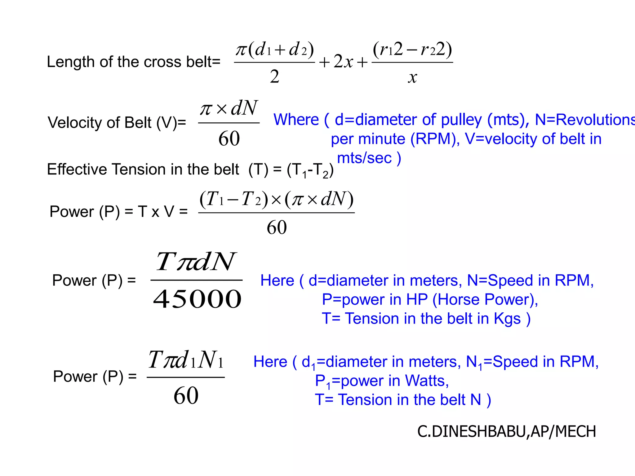 Length of the cross belt=
x
r
r
x
d
d )
2
2
(
2
2
)
( 2
1
2
1 




Velocity of Belt (V)=
60
dN

 Where ( d=diameter of pulley (mts), N=Revolutions
per minute (RPM), V=velocity of belt in
mts/sec )
Effective Tension in the belt (T) = (T1-T2)
Power (P) = T x V =
60
)
(
)
( 2
1 dN
T
T 

 
Power (P) =
45000
dN
T
Here ( d=diameter in meters, N=Speed in RPM,
P=power in HP (Horse Power),
T= Tension in the belt in Kgs )
Power (P) =
60
1
1N
d
T Here ( d1=diameter in meters, N1=Speed in RPM,
P1=power in Watts,
T= Tension in the belt N )
C.DINESHBABU,AP/MECH
 
