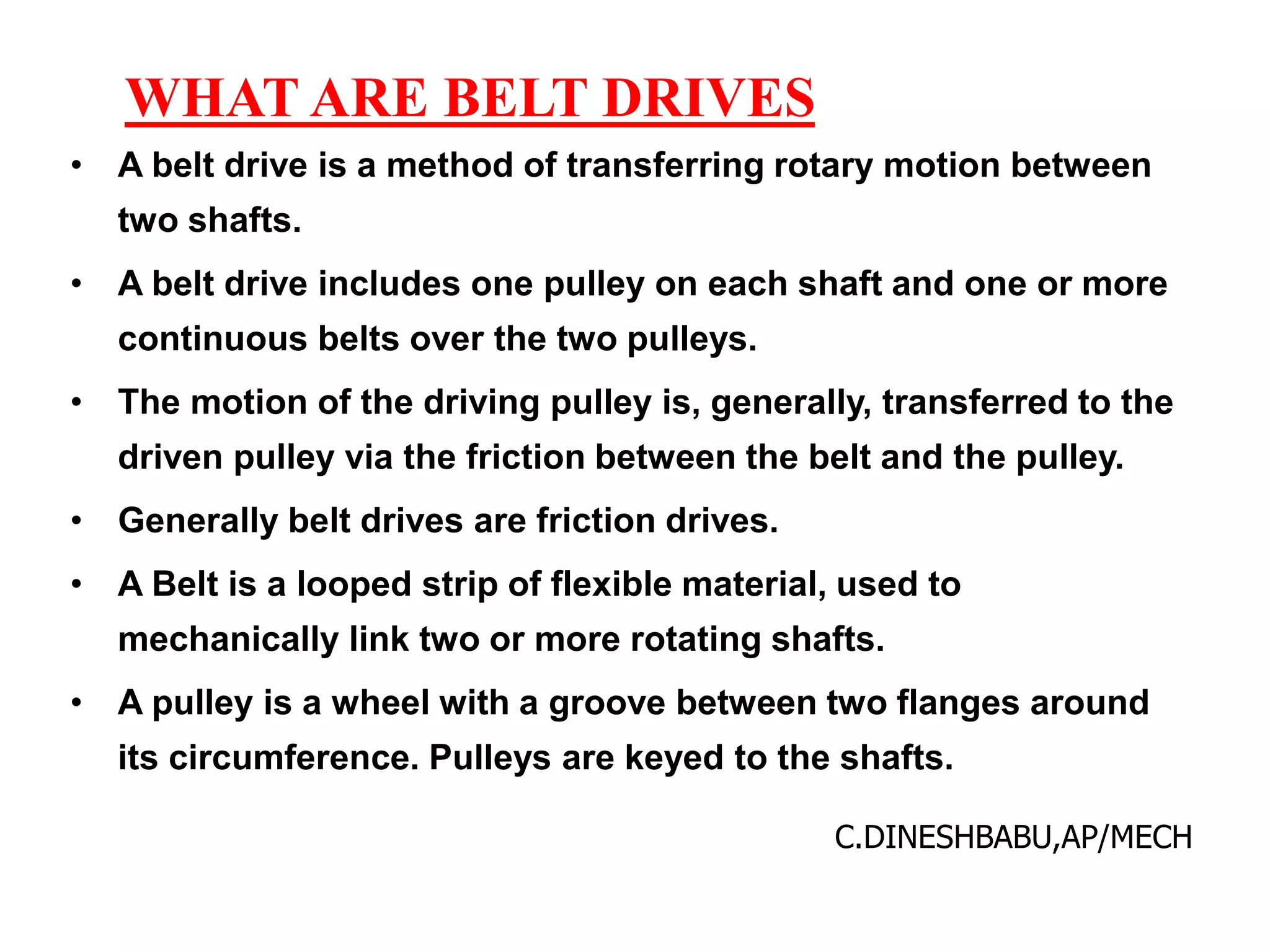 WHAT ARE BELT DRIVES
• A belt drive is a method of transferring rotary motion between
two shafts.
• A belt drive includes one pulley on each shaft and one or more
continuous belts over the two pulleys.
• The motion of the driving pulley is, generally, transferred to the
driven pulley via the friction between the belt and the pulley.
• Generally belt drives are friction drives.
• A Belt is a looped strip of flexible material, used to
mechanically link two or more rotating shafts.
• A pulley is a wheel with a groove between two flanges around
its circumference. Pulleys are keyed to the shafts.
C.DINESHBABU,AP/MECH
 