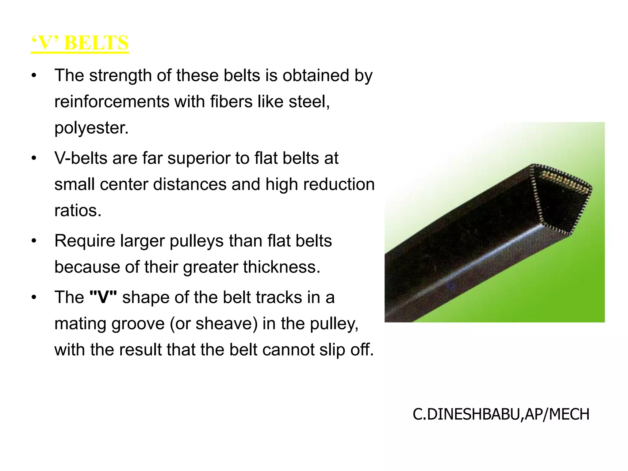 ‘V’ BELTS
• The strength of these belts is obtained by
reinforcements with fibers like steel,
polyester.
• V-belts are far superior to flat belts at
small center distances and high reduction
ratios.
• Require larger pulleys than flat belts
because of their greater thickness.
• The "V" shape of the belt tracks in a
mating groove (or sheave) in the pulley,
with the result that the belt cannot slip off.
C.DINESHBABU,AP/MECH
 