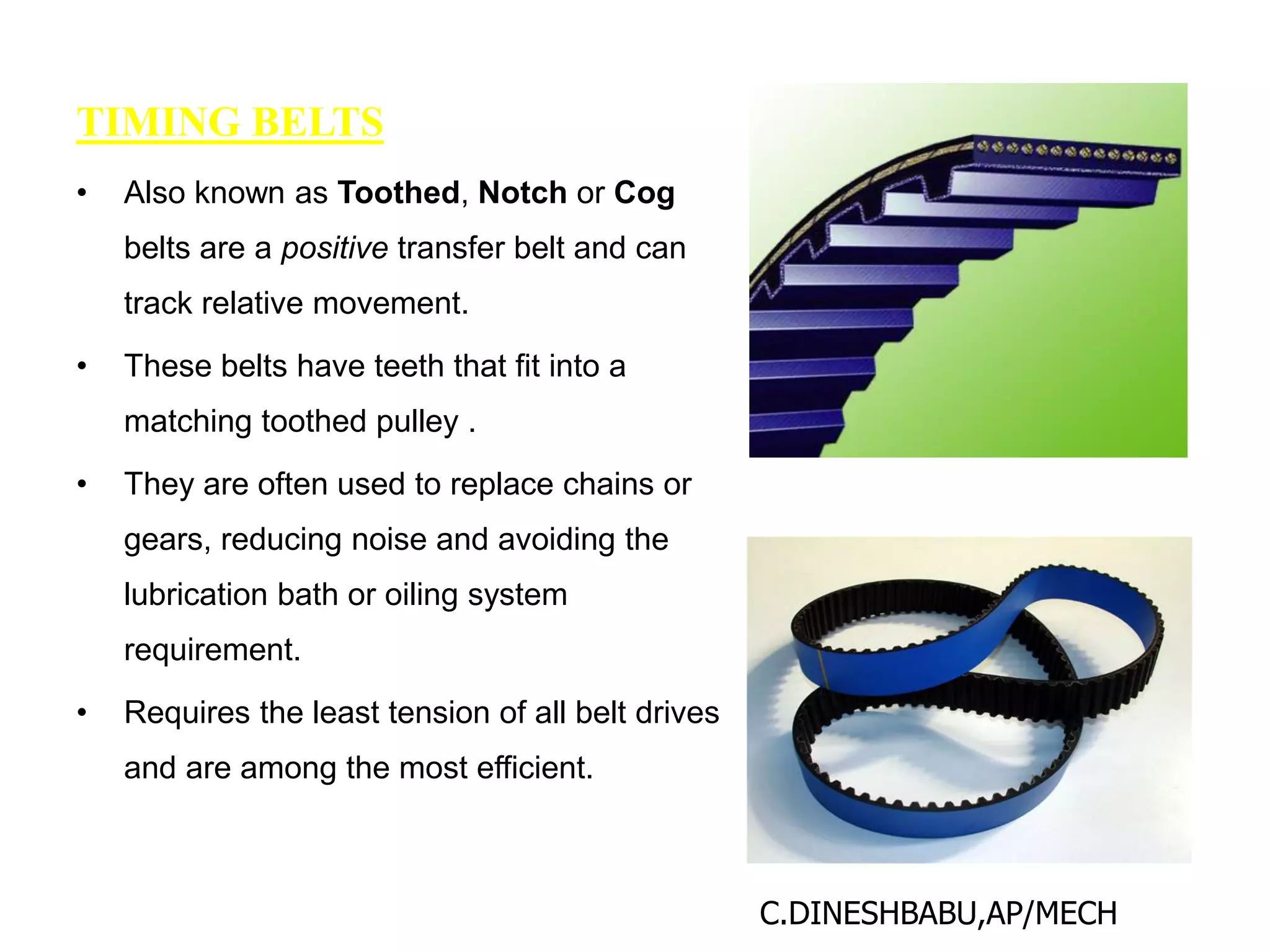 TIMING BELTS
• Also known as Toothed, Notch or Cog
belts are a positive transfer belt and can
track relative movement.
• These belts have teeth that fit into a
matching toothed pulley .
• They are often used to replace chains or
gears, reducing noise and avoiding the
lubrication bath or oiling system
requirement.
• Requires the least tension of all belt drives
and are among the most efficient.
C.DINESHBABU,AP/MECH
 
