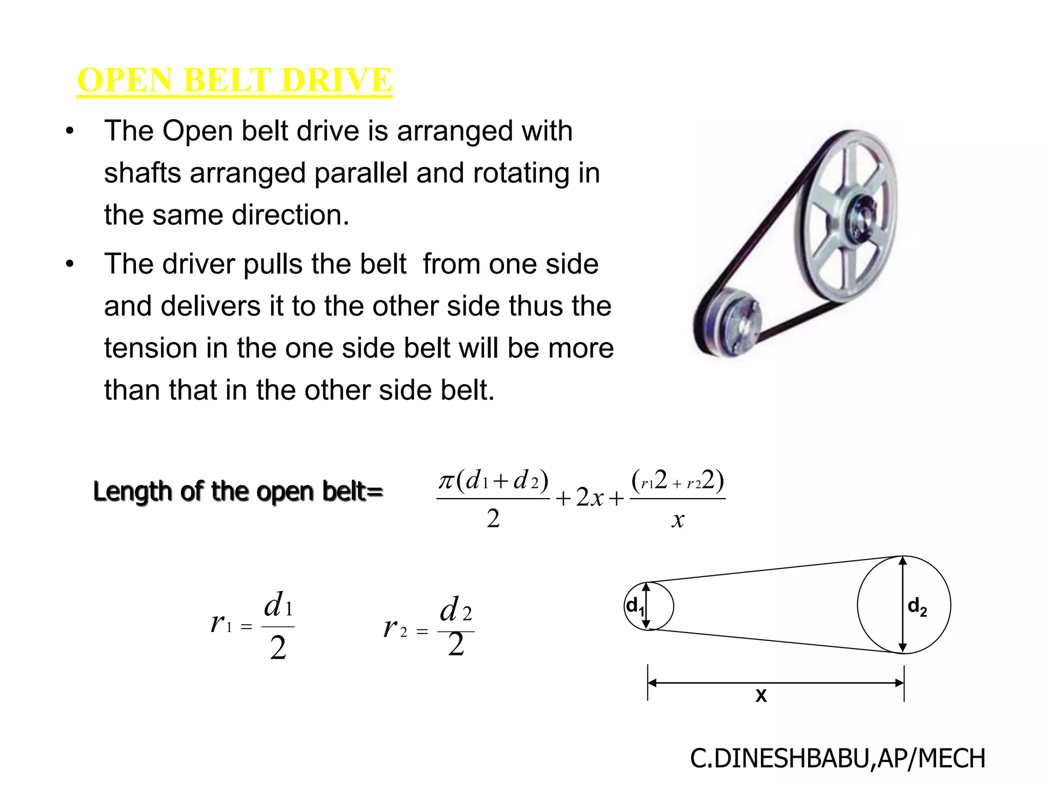 OPEN BELT DRIVE
• The Open belt drive is arranged with
shafts arranged parallel and rotating in
the same direction.
• The driver pulls the belt from one side
and delivers it to the other side thus the
tension in the one side belt will be more
than that in the other side belt.
x
x
d
d r
r )
2
2
(
2
2
)
( 2
1
2
1 




X
d1 d2
2
1
1
d
r 
2
2
2
d
r 
Length of the open belt=
C.DINESHBABU,AP/MECH
 