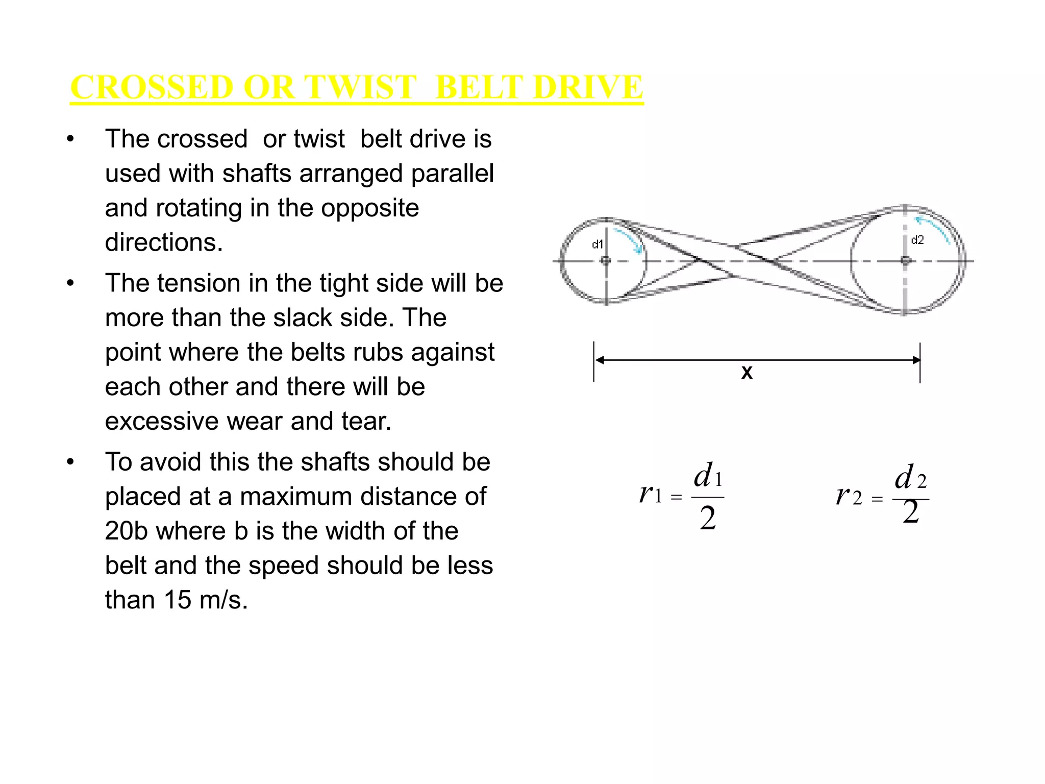 CROSSED OR TWIST BELT DRIVE
• The crossed or twist belt drive is
used with shafts arranged parallel
and rotating in the opposite
directions.
• The tension in the tight side will be
more than the slack side. The
point where the belts rubs against
each other and there will be
excessive wear and tear.
• To avoid this the shafts should be
placed at a maximum distance of
20b where b is the width of the
belt and the speed should be less
than 15 m/s.
X
2
1
1
d
r 
2
2
2
d
r 
 