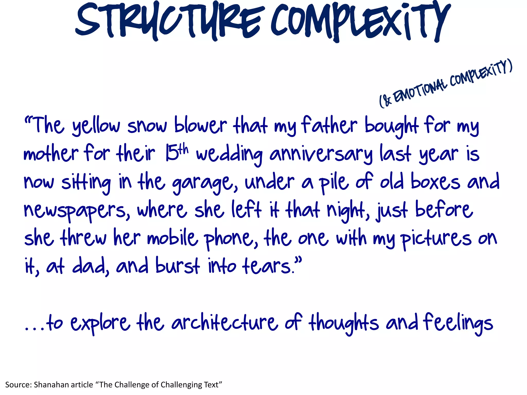 structure Complexity
“The yellow snow blower that my father bought for my
mother for their 15th wedding anniversary last year is
now sitting in the garage, under a pile of old boxes and
newspapers, where she left it that night, just before
she threw her mobile phone, the one with my pictures on
it, at dad, and burst into tears.”
…to explore the architecture of thoughts and feelings
Source: Shanahan article “The Challenge of Challenging Text”
 