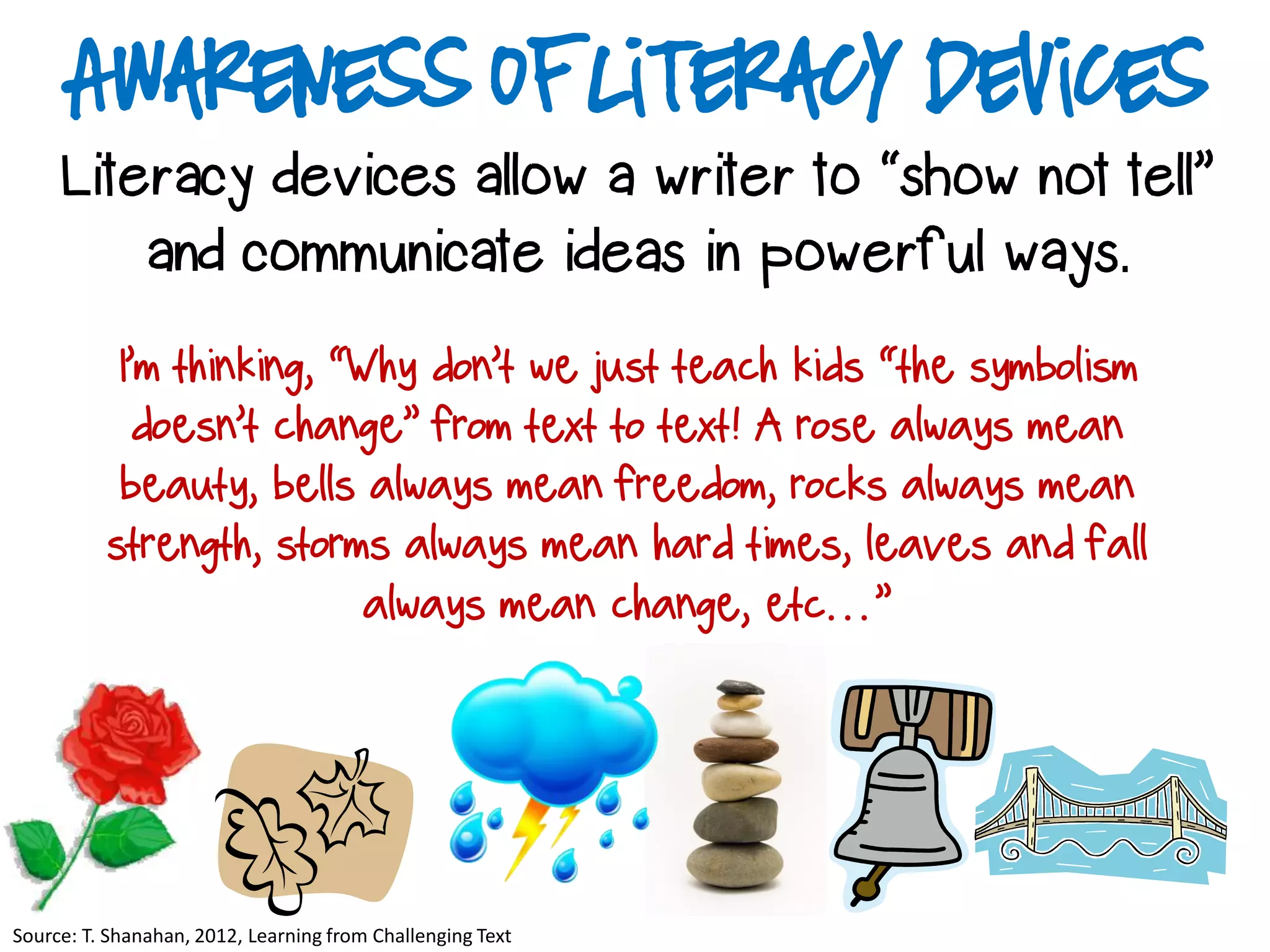 Awareness of Literacy Devices
Literacy devices allow a writer to “show not tell”
and communicate ideas in powerful ways.
Source: T. Shanahan, 2012, Learning from Challenging Text
I’m thinking, “Why don’t we just teach kids “the symbolism
doesn’t change” from text to text! A rose always mean
beauty, bells always mean freedom, rocks always mean
strength, storms always mean hard times, leaves and fall
always mean change, etc…”
 