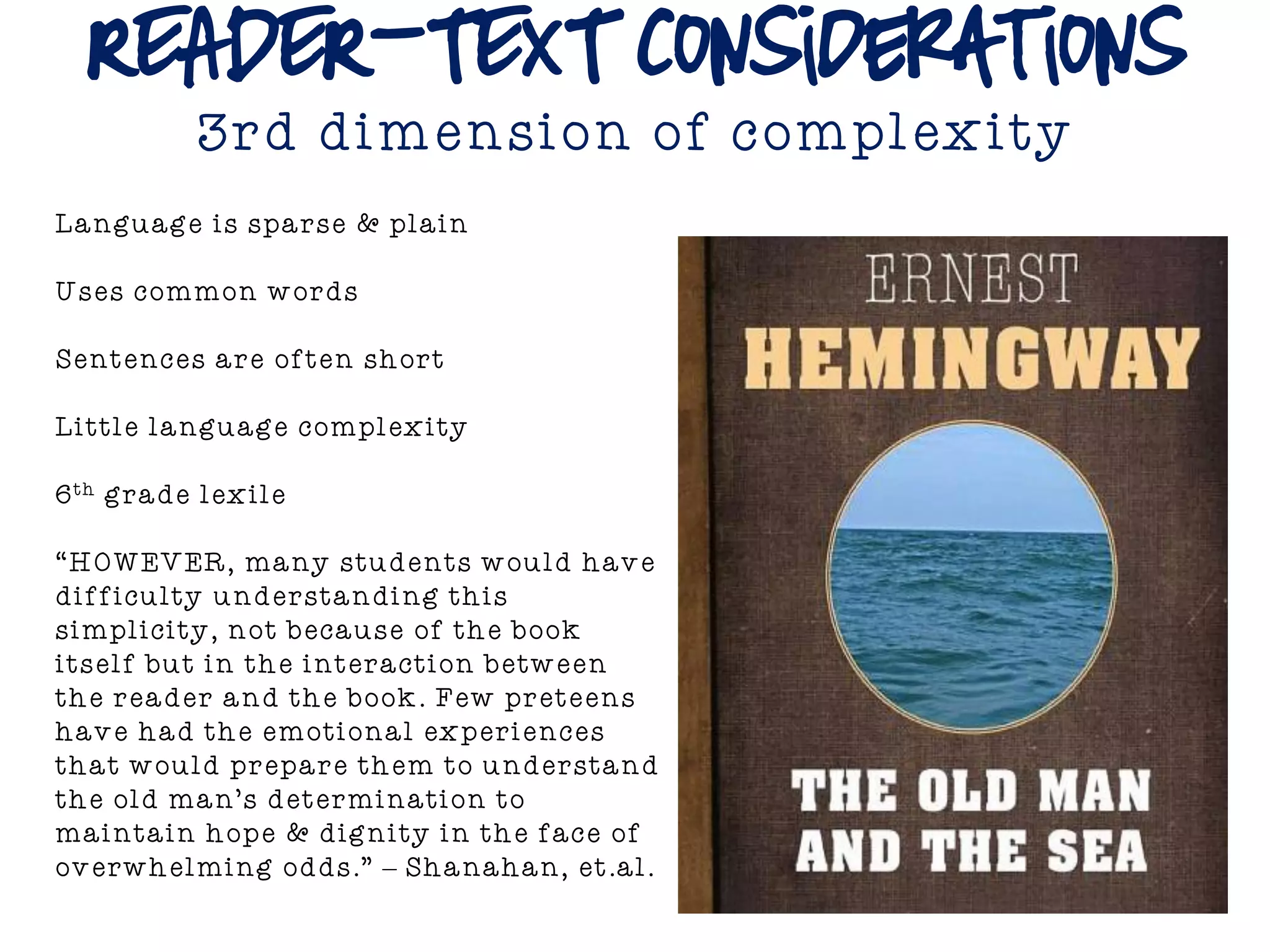 READER-TEXT Considerations
3rd dimension of complexity
Language is sparse & plain
Uses common words
Sentences are often short
Little language complexity
6th grade lexile
“HOWEVER, many students would have
difficulty understanding this
simplicity, not because of the book
itself but in the interaction between
the reader and the book. Few preteens
have had the emotional experiences
that would prepare them to understand
the old man’s determination to
maintain hope & dignity in the face of
overwhelming odds.” – Shanahan, et.al.
 
