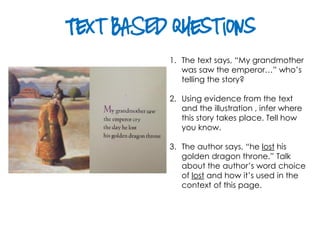 Text BASED Questions
1. The text says, “My grandmother
was saw the emperor…” who’s
telling the story?
2. Using evidence from the text
and the illustration , infer where
this story takes place. Tell how
you know.
3. The author says, “he lost his
golden dragon throne.” Talk
about the author’s word choice
of lost and how it’s used in the
context of this page.
 
