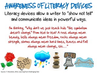 Awareness of Literacy Devices
Literacy devices allow a writer to “show not tell”
and communicate ideas in powerful ways.
Source: T. Shanahan, 2012, Learning from Challenging Text
I’m thinking, “Why don’t we just teach kids “the symbolism
doesn’t change” from text to text! A rose always mean
beauty, bells always mean freedom, rocks always mean
strength, storms always mean hard times, leaves and fall
always mean change, etc…”
 