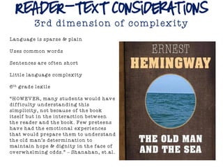 READER-TEXT Considerations
3rd dimension of complexity
Language is sparse & plain
Uses common words
Sentences are often short
Little language complexity
6th grade lexile
“HOWEVER, many students would have
difficulty understanding this
simplicity, not because of the book
itself but in the interaction between
the reader and the book. Few preteens
have had the emotional experiences
that would prepare them to understand
the old man’s determination to
maintain hope & dignity in the face of
overwhelming odds.” – Shanahan, et.al.
 