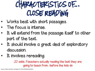 Characteristics of…
Close Reading
• Works best with short passages.
• The focus is intense.
• It will extend from the passage itself to other
part of the text.
• It should involve a great deal of exploratory
discussion.
• It involves rereading.
JJ adds..& teachers actually reading the text they are
going to teach from.. before the kids do
Source: Notice & Note: Strategies for Close Reading by Beers
 