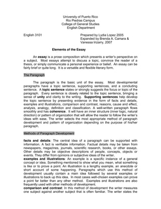 University of Puerto Rico
                               Rio Piedras Campus
                             College of General Studies
                                 English Department

English 3101                               Prepared by Lydia Lopez 2005
                                           Expanded by Brenda A. Camara &
                                           Vanessa Irizarry, 2007

                     Elements of the Essay

        An essay is a prose composition which presents a writer’s perspective on
a subject. Most essays attempt to discuss a topic, convince the reader of a
thesis, or simply communicate a personal experience or belief. An essay can be
fairly brief or quite long. It is a versatile and flexible literary form.

The Paragraph

        The paragraph is the basic unit of the essay. Most developmental
paragraphs have a topic sentence, supporting sentences, and a concluding
sentence. A topic sentence states or strongly suggests the focus or topic of the
paragraph. Every sentence is closely related to the topic sentence, bringing a
sense of unity and clarity to the writing. Supporting sentences help develop
the topic sentence by presenting evidence in the form of facts and details,
examples and illustrations, comparison and contrast, reasons, cause and effect,
analysis, analogy, definition and classification. A well-written paragraph flows
smoothly and has coherence. It will have an inner structure (inner logic, natural
direction) or pattern of organization that will allow the reader to follow the writer’s 
ideas with ease. The writer selects the most appropriate method of paragraph
development and pattern of organization depending on the purpose of his/her
paragraph.

Methods of Paragraph Development

facts and details: The central idea of a paragraph can be supported with
information. A fact is verifiable information. Factual details may be taken from
newspapers, magazines, journals, scientific research, books, or other essays.
Other details may be objective descriptions of people, concepts, objects or
events. They differ from opinions or subjective ideas of the writer.
examples and illustrations: An example is a specific instance of a general
concept or idea. Something mentioned to show what you mean, what something
is like or to prove a point. An illustration is a lengthy example, an anecdote or
short account of some happening. Paragraphs which use this method of
development usually contain a main idea followed by several examples or
illustrations to back up this idea. In most cases well-chosen examples can prove
a point far better than any other method. Examples and illustrations are also
frequently used with other methods of development.
comparison and contrast: In this method of development the writer measures
one subject against another subject that is often familiar. The writer states the
 