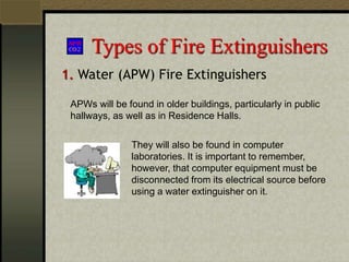 Types of Fire Extinguishers
1. Water (APW) Fire Extinguishers
APWs will be found in older buildings, particularly in public
hallways, as well as in Residence Halls.
They will also be found in computer
laboratories. It is important to remember,
however, that computer equipment must be
disconnected from its electrical source before
using a water extinguisher on it.
 