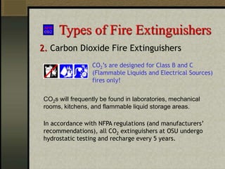 Types of Fire Extinguishers
2. Carbon Dioxide Fire Extinguishers
CO2s will frequently be found in laboratories, mechanical
rooms, kitchens, and flammable liquid storage areas.
CO2’s are designed for Class B and C
(Flammable Liquids and Electrical Sources)
fires only!
In accordance with NFPA regulations (and manufacturers’
recommendations), all CO2 extinguishers at OSU undergo
hydrostatic testing and recharge every 5 years.
 